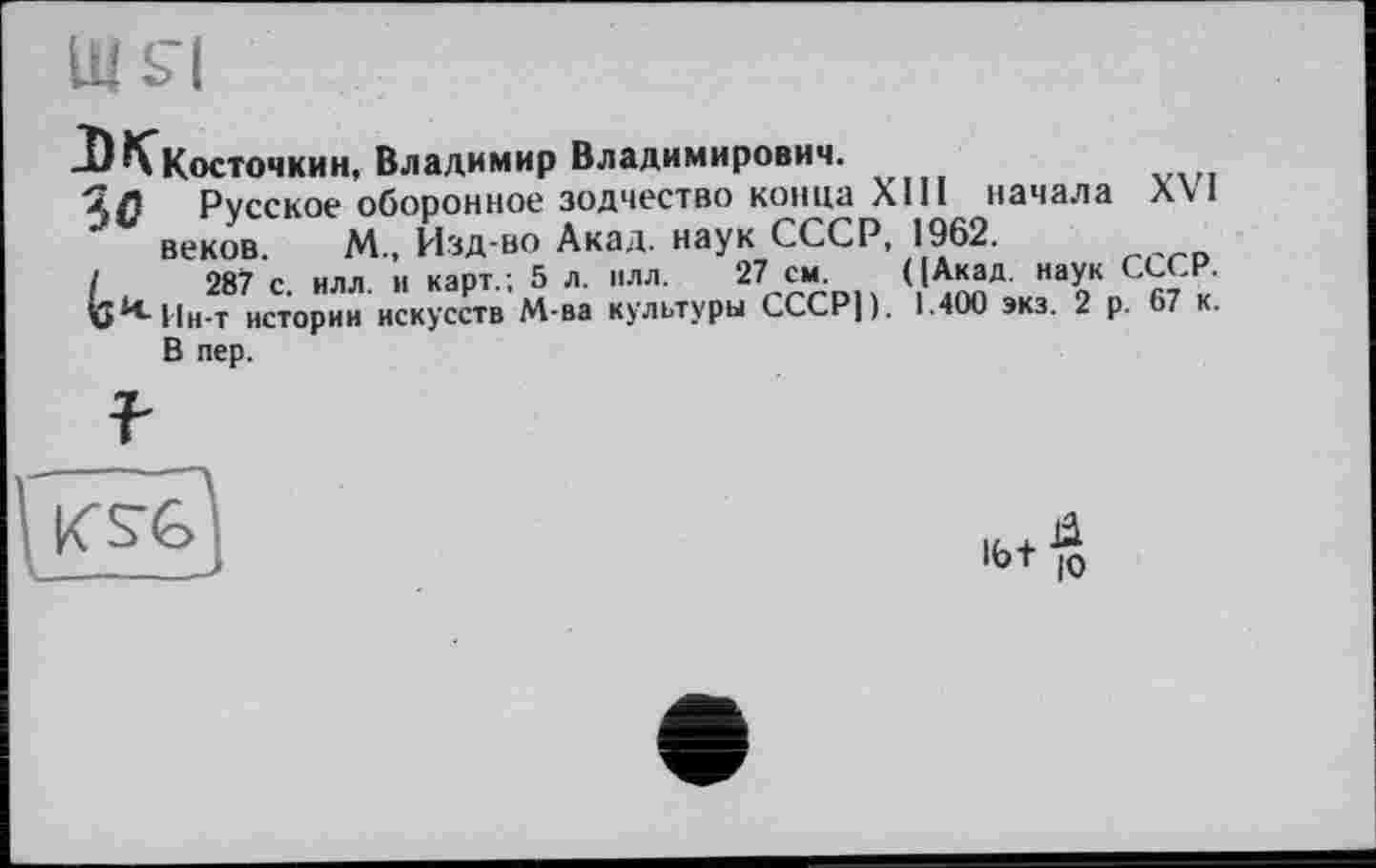 ﻿-^^Косточкин, Владимир Владимирович.
ЗС Русское оборонное зодчество конца XIII начала XVI веков. М., Изд-во Акад, наук СССР, 1962.
/	287 с. илл. и карт.; 5 л. илл. 27 см. ([Акад, наук СССР.
v^IIh-t истории искусств М-ва культуры СССР)). 1.400 экз. 2 р. 67 к. В пер.
K SC
I6t$